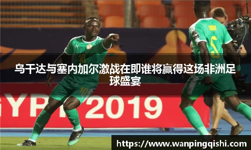 乌干达与塞内加尔激战在即谁将赢得这场非洲足球盛宴